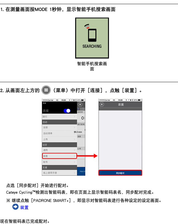 ﷯ 1. 在测量画面按MODE 1秒钟，显示智能手机搜索画面 ﷯ ﷯ 2. 从画面左上方的 ﷯（菜单）中打开［连接］，点触［装置］。 ﷯ 点选［同步配对］开始进行配对。 Cateye Cycling™检测出智能码表，即在页面上显示智能码表名，同步配对完成。 ※ 继续点触［PADRONE SMART+］，即显示对智能码表进行各种设定的设定画面。 ﷯ 装置 现在智能码表已完成配对。