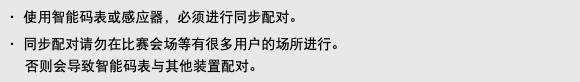 ・ 使用智能码表或感应器，必须进行同步配对。 ・ 同步配对请勿在比赛会场等有很多用户的场所进行。 否则会导致智能码表与其他装置配对。