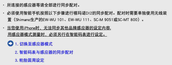 ・ 所连接的感应器等请全部进行同步配对。 ・ 必须使用智能手机按照以下步骤进行禧玛诺DI2的同步配对。配对时需要单独使用无线装置（Shimano生产的EW-WU 101、EW-WU 111、SC-M 9051或SC-MT 800）。 ・ 当您使用iPhone时，无法同步其他品牌感应器的设定内容. 用感应器模式测量时，必须另行在智能码表进行设定。 ﷯ 1. 切换至感应器模式 2. 智能码表与感应器的同步配对 3. 轮胎圆周设定