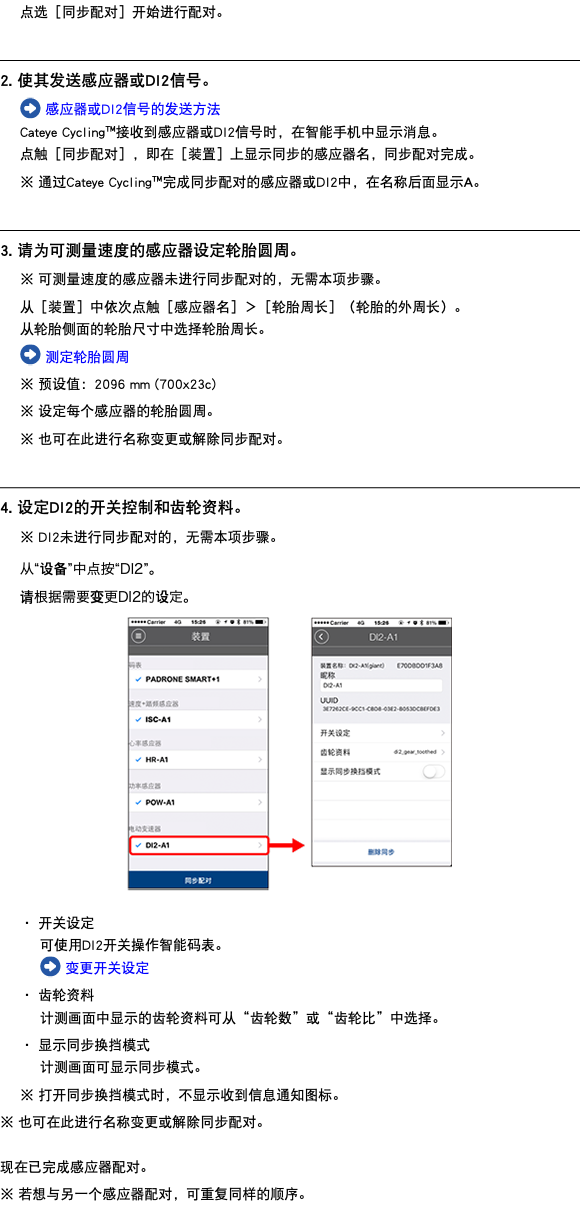 点选［同步配对］开始进行配对。 ﷯ 2. 使其发送感应器或DI2信号。 ﷯ 感应器或DI2信号的发送方法 Cateye Cycling™接收到感应器或DI2信号时，在智能手机中显示消息。 点触［同步配对］，即在［装置］上显示同步的感应器名，同步配对完成。 ※ 通过Cateye Cycling™完成同步配对的感应器或DI2中，在名称后面显示A。 ﷯ 3. 请为可测量速度的感应器设定轮胎圆周。 ※ 可测量速度的感应器未进行同步配对的，无需本项步骤。 从［装置］中依次点触［感应器名］＞［轮胎周长］（轮胎的外周长）。 从轮胎侧面的轮胎尺寸中选择轮胎周长。 ﷯ 测定轮胎圆周 ※ 预设值：2096 mm (700x23c) ※ 设定每个感应器的轮胎圆周。 ※ 也可在此进行名称变更或解除同步配对。 ﷯ 4. 设定DI2的开关控制和齿轮资料。 ※ DI2未进行同步配对的，无需本项步骤。 从“设备”中点按“DI2”。 请根据需要变更DI2的设定。 ﷯ ・ 开关设定 可使用DI2开关操作智能码表。 ﷯ 变更开关设定 ・ 齿轮资料 计测画面中显示的齿轮资料可从“齿轮数”或“齿轮比”中选择。 ・ 显示同步换挡模式 计测画面可显示同步模式。 ※ 打开同步换挡模式时，不显示收到信息通知图标。 ※ 也可在此进行名称变更或解除同步配对。 现在已完成感应器配对。 ※ 若想与另一个感应器配对，可重复同样的顺序。