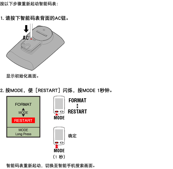 按以下步骤重新起动智能码表： 1. 请按下智能码表背面的AC钮。 ﷯ 显示初始化画面。 2. 按MODE，使［RESTART］闪烁，按MODE 1秒钟。 ﷯ 智能码表重新起动，切换至智能手机搜索画面。