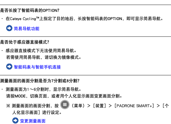 ﷯ 是否长按了智能码表的OPTION？ ・ 在Cateye Cycling™上指定了目的地后，长按智能码表的OPTION，即可显示简易导航。 ﷯ 简易导航功能 ﷯ 是否处于感应器直接模式？ ・ 感应器直接模式下无法使用简易导航。 若需使用简易导航，请切换为镜像模式。 ﷯ 智能码表与智能手机连接 ﷯ 测量画面的画面分割是否为7分割或8分割？ ・ 测量画面为1〜6分割时，显示简易导航。 请按MODE，切换页面，或者用个人化显示画面变更画面分割。 ※ 测量画面的画面分割，按 ﷯（菜单）＞［装置］＞［PADRONE SMART+］＞［个人化显示画面］进行设定。 ﷯ 变更测量画面