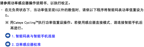 请参阅功率感应器操作说明书，以执行校正。 ・ 在无负荷状态下，当功率值呈现0以外的数值时，请依以下程序将智能码表功率值重设为0。 ※ 用Cateye Cycling™执行功率值重设操作。若使用感应器直接模式，请连接智能手机后再进行。 ﷯ 1. 智能码表与智能手机连接 ﷯ 2. 功率感应器校准