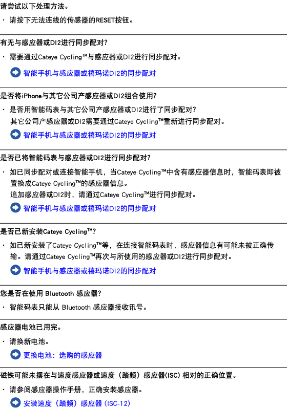 请尝试以下处理方法。 ・ 请按下无法连线的传感器的RESET按钮。 ﷯ 有无与感应器或DI2进行同步配对？ ・ 需要通过Cateye Cycling™与感应器或DI2进行同步配对。 ﷯ 智能手机与感应器或禧玛诺DI2的同步配对 ﷯ 是否将iPhone与其它公司产感应器或DI2组合使用？ ・ 是否用智能码表与其它公司产感应器或DI2进行了同步配对？ 其它公司产感应器或DI2需要通过Cateye Cycling™重新进行同步配对。 ﷯ 智能手机与感应器或禧玛诺DI2的同步配对 ﷯ 是否已将智能码表与感应器或DI2进行同步配对？ ・ 如已同步配对或连接智能手机，当Cateye Cycling™中含有感应器信息时，智能码表即被置换成Cateye Cycling™的感应器信息。 追加感应器或DI2时，请通过Cateye Cycling™进行同步配对。 ﷯ 智能手机与感应器或禧玛诺DI2的同步配对 ﷯ 是否已新安装Cateye Cycling™？ ・ 如已新安装了Cateye Cycling™等，在连接智能码表时，感应器信息有可能未被正确传输。请通过Cateye Cycling™再次与所使用的感应器或DI2进行同步配对。 ﷯ 智能手机与感应器或禧玛诺DI2的同步配对 ﷯ 您是否在使用 Bluetooth 感应器？ ・ 智能码表只能从 Bluetooth 感应器接收讯号。 ﷯ 感应器电池已用完。 ・ 请换新电池。 ﷯ 更换电池：选购的感应器 ﷯ 磁铁可能未摆在与速度感应器或速度（踏频）感应器(ISC) 相对的正确位置。 ・ 请参阅感应器操作手册，正确安装感应器。 ﷯ 安装速度（踏频）感应器 (ISC-12)