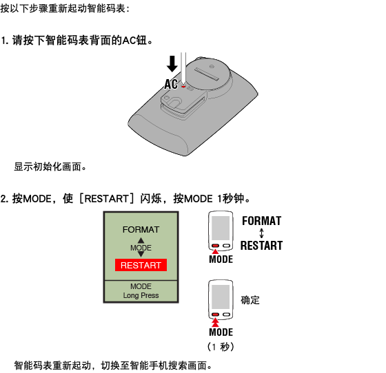 按以下步骤重新起动智能码表： 1. 请按下智能码表背面的AC钮。 ﷯ 显示初始化画面。 2. 按MODE，使［RESTART］闪烁，按MODE 1秒钟。 ﷯ 智能码表重新起动，切换至智能手机搜索画面。