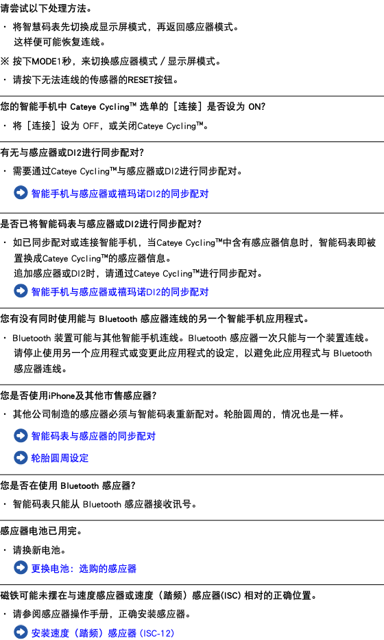 请尝试以下处理方法。 ・ 将智慧码表先切换成显示屏模式，再返回感应器模式。 这样便可能恢复连线。 ※ 按下MODE1秒，来切换感应器模式／显示屏模式。 ・ 请按下无法连线的传感器的RESET按钮。 ﷯ 您的智能手机中 Cateye Cycling™ 选单的［连接］是否设为 ON？ ・ 将［连接］设为 OFF，或关闭Cateye Cycling™。 ﷯ 有无与感应器或DI2进行同步配对？ ・ 需要通过Cateye Cycling™与感应器或DI2进行同步配对。 ﷯ 智能手机与感应器或禧玛诺DI2的同步配对 ﷯ 是否已将智能码表与感应器或DI2进行同步配对？ ・ 如已同步配对或连接智能手机，当Cateye Cycling™中含有感应器信息时，智能码表即被置换成Cateye Cycling™的感应器信息。 追加感应器或DI2时，请通过Cateye Cycling™进行同步配对。 ﷯ 智能手机与感应器或禧玛诺DI2的同步配对 ﷯ 您有没有同时使用能与 Bluetooth 感应器连线的另一个智能手机应用程式。 ・ Bluetooth 装置可能与其他智能手机连线。Bluetooth 感应器一次只能与一个装置连线。 请停止使用另一个应用程式或变更此应用程式的设定，以避免此应用程式与 Bluetooth 感应器连线。 ﷯ 您是否使用iPhone及其他市售感应器？ ・ 其他公司制造的感应器必须与智能码表重新配对。轮胎圆周的，情况也是一样。 ﷯ 智能码表与感应器的同步配对 ﷯ 轮胎圆周设定 ﷯ 您是否在使用 Bluetooth 感应器？ ・ 智能码表只能从 Bluetooth 感应器接收讯号。 ﷯ 感应器电池已用完。 ・ 请换新电池。 ﷯ 更换电池：选购的感应器 ﷯ 磁铁可能未摆在与速度感应器或速度（踏频）感应器(ISC) 相对的正确位置。 ・ 请参阅感应器操作手册，正确安装感应器。 ﷯ 安装速度（踏频）感应器 (ISC-12)
