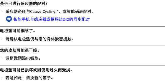 是否已进行感应器的配对？ ・ 感应器必须与Cateye Cycling™、或智能码表配对。 ﷯ 智能手机与感应器或禧玛诺DI2的同步配对 ﷯ 电极垫可能偏移了。 ・ 请确认电极垫仍与您的身体紧密接触。 ﷯ 您的皮肤可能很干燥。 ・ 请稍微润湿电极垫。 ﷯ 电极垫可能已损坏或因使用过久而受损。 ・ 若是如此，请换新的带子。