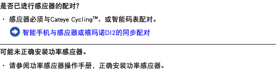 是否已进行感应器的配对？ ・ 感应器必须与Cateye Cycling™、或智能码表配对。 ﷯ 智能手机与感应器或禧玛诺DI2的同步配对 ﷯ 可能未正确安装功率感应器。 ・ 请参阅功率感应器操作手册，正确安装功率感应器。