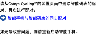 请从Cateye Cycling™的装置页面中删除智能码表的配对，再次进行配对。 ﷯ 智能手机与智能码表的同步配对 如无法改善问题，则请重新启动智能手机。