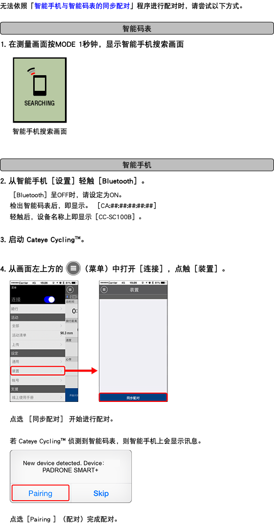 无法依照「智能手机与智能码表的同步配对」程序进行配对时，请尝试以下方式。 ﷯ 1. 在测量画面按MODE 1秒钟，显示智能手机搜索画面 ﷯ ﷯ 2. 从智能手机［设置］轻触［Bluetooth］。 ［Bluetooth］呈OFF时，请设定为ON。 检出智能码表后，即显示。 ［CA:##:##:##:##:##］ 轻触后，设备名称上即显示［CC-SC100B］。 3. 启动 Cateye Cycling™。 4. 从画面左上方的 ﷯（菜单）中打开［连接］，点触［装置］。 ﷯ 点选 ［同步配对］ 开始进行配对。 若 Cateye Cycling™ 侦测到智能码表，则智能手机上会显示讯息。 ﷯ 点选［Pairing ］（配对）完成配对。