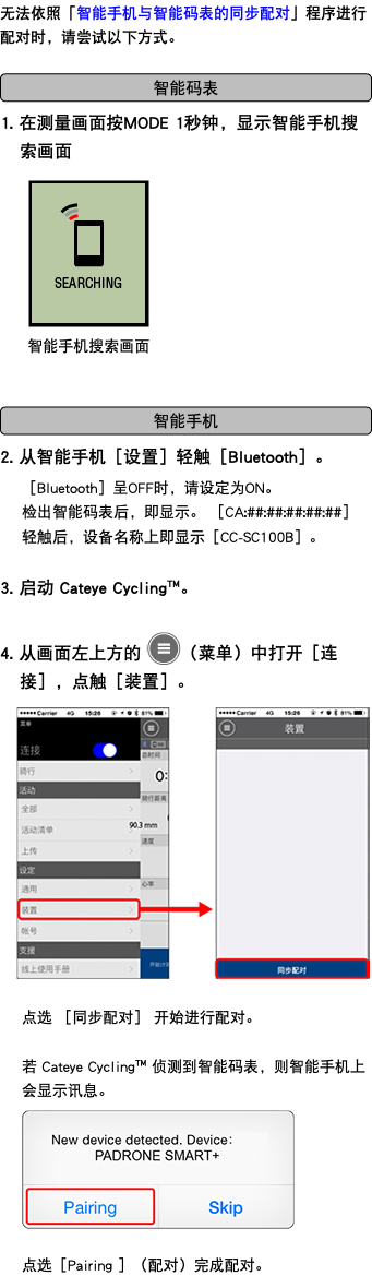 无法依照「智能手机与智能码表的同步配对」程序进行配对时，请尝试以下方式。 ﷯ 1. 在测量画面按MODE 1秒钟，显示智能手机搜索画面 ﷯ ﷯ 2. 从智能手机［设置］轻触［Bluetooth］。 ［Bluetooth］呈OFF时，请设定为ON。 检出智能码表后，即显示。 ［CA:##:##:##:##:##］ 轻触后，设备名称上即显示［CC-SC100B］。 3. 启动 Cateye Cycling™。 4. 从画面左上方的 ﷯（菜单）中打开［连接］，点触［装置］。 ﷯ 点选 ［同步配对］ 开始进行配对。 若 Cateye Cycling™ 侦测到智能码表，则智能手机上会显示讯息。 ﷯ 点选［Pairing ］（配对）完成配对。