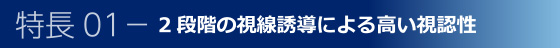 特長01-2段階の視線誘導による高い視認性